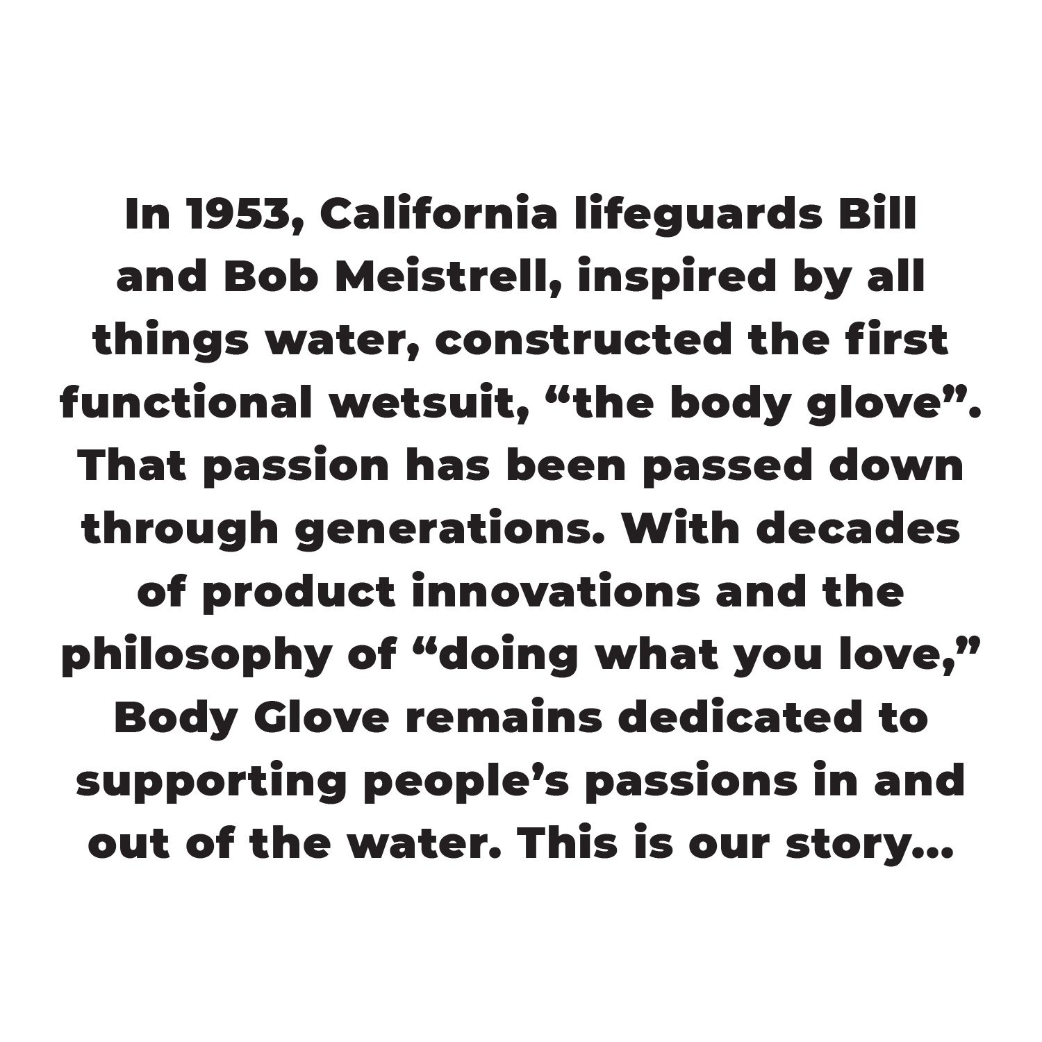 In 1953, California lifeguards Bill and Bob Meistrell, inspired by all things water, constructed the first functional wetsuit, 'the body glove'. That passion has been passed down through generations. With decades of product innovations and the philosophy of 'doing what you love,' Body Glove remains dedicated to supporting people's passions in and out of the water. This is our story...